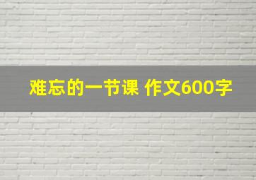 难忘的一节课 作文600字